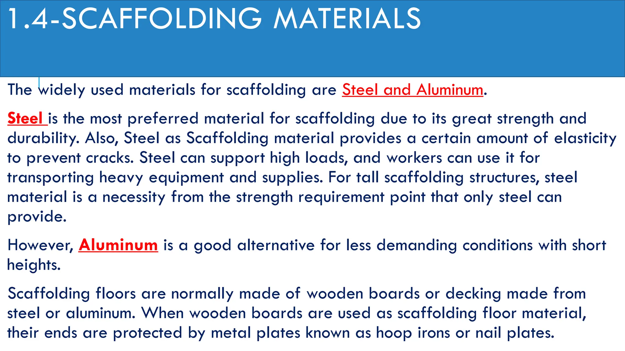 1.4-SCAFFOLDING MATERIALS
The widely used materials for scaffolding are Steel and Aluminum.
Steel is the most preferred material for scaffolding due to its great strength and
durability. Also, Steel as Scaffolding material provides a certain amount of elasticity
to prevent cracks. Steel can support high loads, and workers can use it for
transporting heavy equipment and supplies. For tall scaffolding structures, steel
material is a necessity from the strength requirement point that only steel can
provide.
However, Aluminum is a good alternative for less demanding conditions with short
heights.
Scaffolding floors are normally made of wooden boards or decking made from
steel or aluminum. When wooden boards are used as scaffolding floor material,
their ends are protected by metal plates known as hoop irons or nail plates.
 