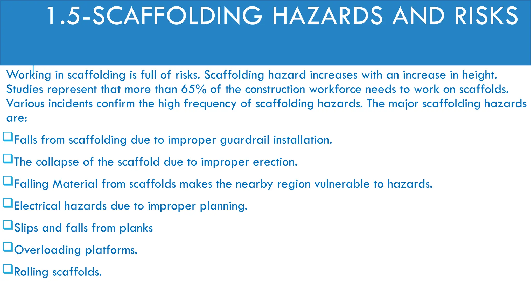 1.5-SCAFFOLDING HAZARDS AND RISKS
Working in scaffolding is full of risks. Scaffolding hazard increases with an increase in height.
Studies represent that more than 65% of the construction workforce needs to work on scaffolds.
Various incidents confirm the high frequency of scaffolding hazards. The major scaffolding hazards
are:
Falls from scaffolding due to improper guardrail installation.
The collapse of the scaffold due to improper erection.
Falling Material from scaffolds makes the nearby region vulnerable to hazards.
Electrical hazards due to improper planning.
Slips and falls from planks
Overloading platforms.
Rolling scaffolds.
 