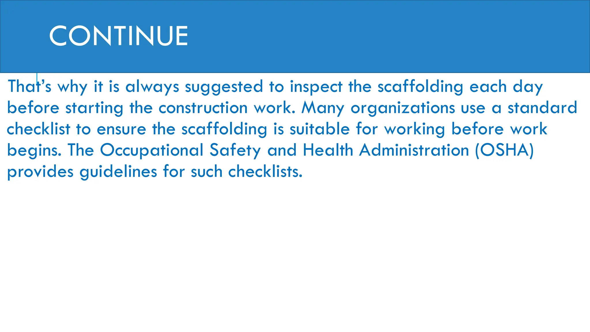 CONTINUE
That’s why it is always suggested to inspect the scaffolding each day
before starting the construction work. Many organizations use a standard
checklist to ensure the scaffolding is suitable for working before work
begins. The Occupational Safety and Health Administration (OSHA)
provides guidelines for such checklists.
 