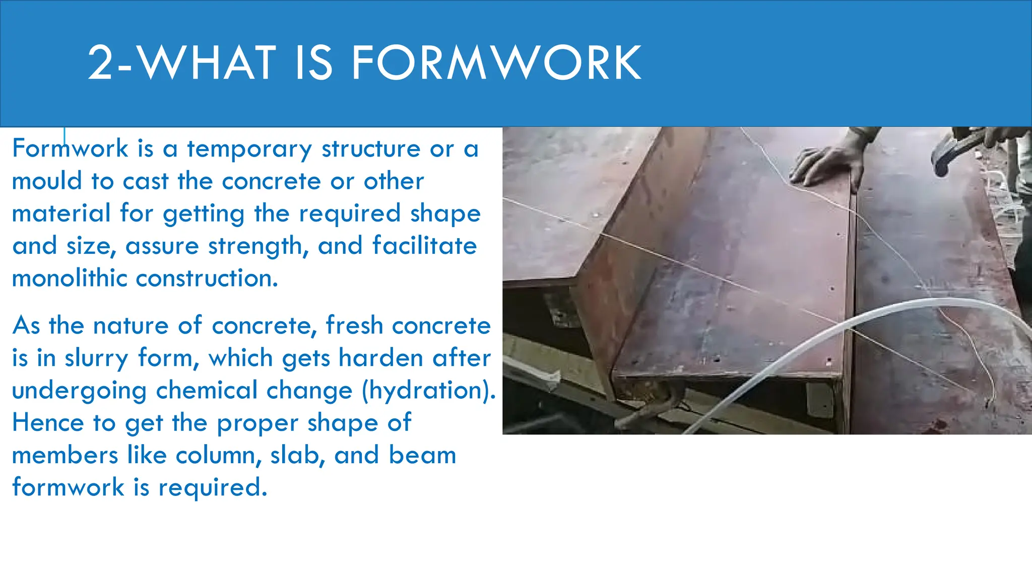 2-WHAT IS FORMWORK
Formwork is a temporary structure or a
mould to cast the concrete or other
material for getting the required shape
and size, assure strength, and facilitate
monolithic construction.
As the nature of concrete, fresh concrete
is in slurry form, which gets harden after
undergoing chemical change (hydration).
Hence to get the proper shape of
members like column, slab, and beam
formwork is required.
 