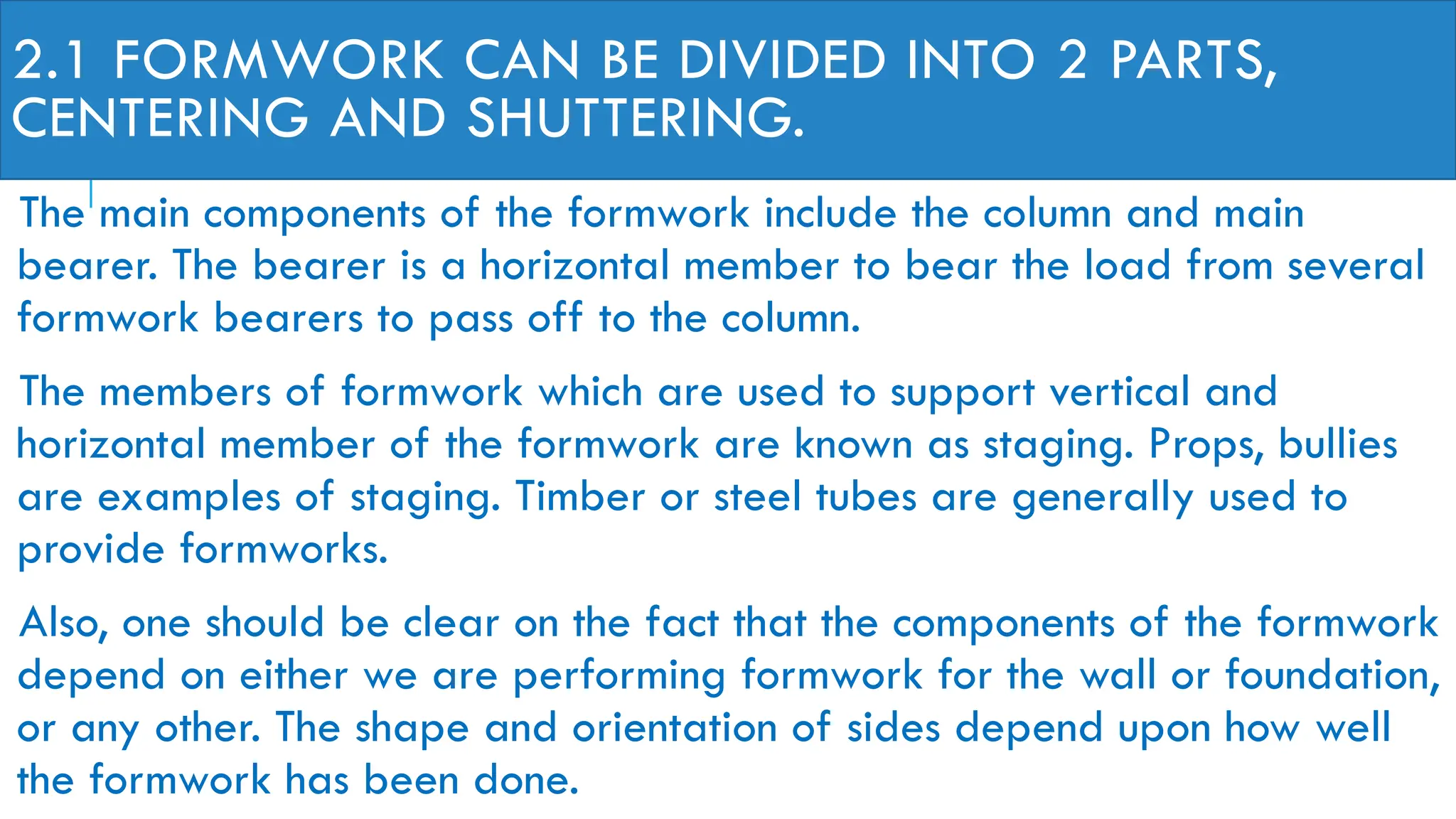 2.1 FORMWORK CAN BE DIVIDED INTO 2 PARTS,
CENTERING AND SHUTTERING.
The main components of the formwork include the column and main
bearer. The bearer is a horizontal member to bear the load from several
formwork bearers to pass off to the column.
The members of formwork which are used to support vertical and
horizontal member of the formwork are known as staging. Props, bullies
are examples of staging. Timber or steel tubes are generally used to
provide formworks.
Also, one should be clear on the fact that the components of the formwork
depend on either we are performing formwork for the wall or foundation,
or any other. The shape and orientation of sides depend upon how well
the formwork has been done.
 