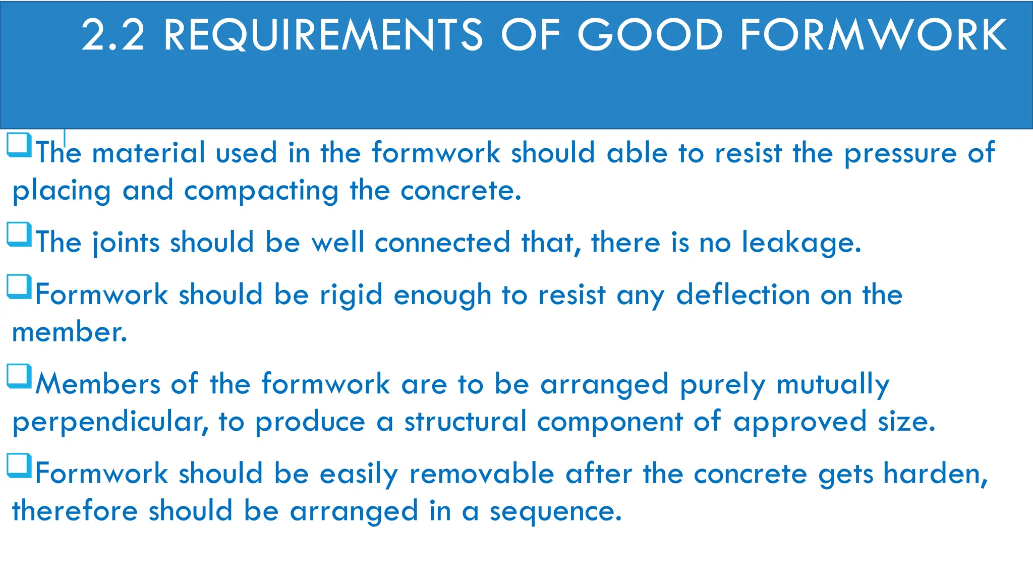 2.2 REQUIREMENTS OF GOOD FORMWORK
The material used in the formwork should able to resist the pressure of
placing and compacting the concrete.
The joints should be well connected that, there is no leakage.
Formwork should be rigid enough to resist any deflection on the
member.
Members of the formwork are to be arranged purely mutually
perpendicular, to produce a structural component of approved size.
Formwork should be easily removable after the concrete gets harden,
therefore should be arranged in a sequence.
 