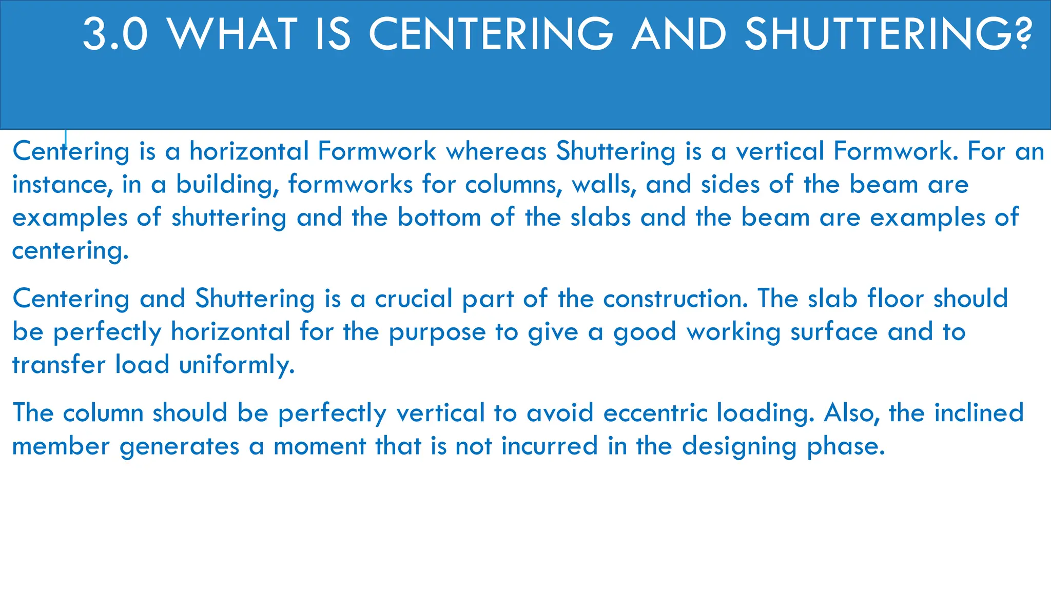 3.0 WHAT IS CENTERING AND SHUTTERING?
Centering is a horizontal Formwork whereas Shuttering is a vertical Formwork. For an
instance, in a building, formworks for columns, walls, and sides of the beam are
examples of shuttering and the bottom of the slabs and the beam are examples of
centering.
Centering and Shuttering is a crucial part of the construction. The slab floor should
be perfectly horizontal for the purpose to give a good working surface and to
transfer load uniformly.
The column should be perfectly vertical to avoid eccentric loading. Also, the inclined
member generates a moment that is not incurred in the designing phase.
 