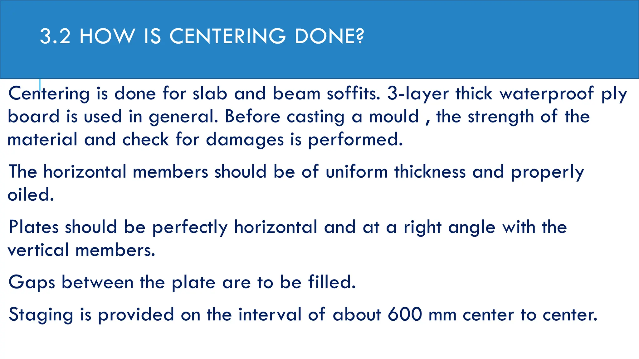 3.2 HOW IS CENTERING DONE?
Centering is done for slab and beam soffits. 3-layer thick waterproof ply
board is used in general. Before casting a mould , the strength of the
material and check for damages is performed.
The horizontal members should be of uniform thickness and properly
oiled.
Plates should be perfectly horizontal and at a right angle with the
vertical members.
Gaps between the plate are to be filled.
Staging is provided on the interval of about 600 mm center to center.
 