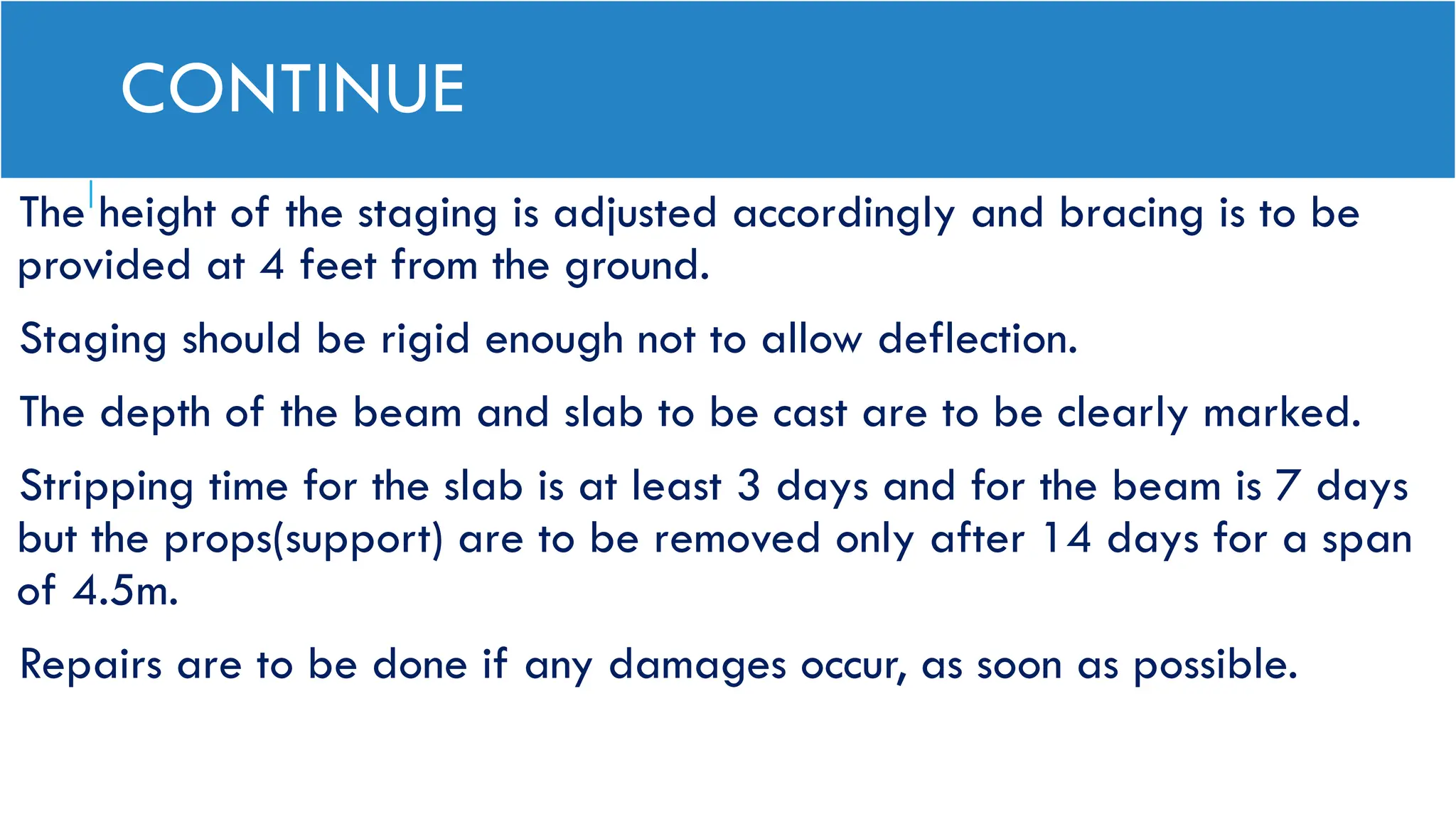 CONTINUE
The height of the staging is adjusted accordingly and bracing is to be
provided at 4 feet from the ground.
Staging should be rigid enough not to allow deflection.
The depth of the beam and slab to be cast are to be clearly marked.
Stripping time for the slab is at least 3 days and for the beam is 7 days
but the props(support) are to be removed only after 14 days for a span
of 4.5m.
Repairs are to be done if any damages occur, as soon as possible.
 