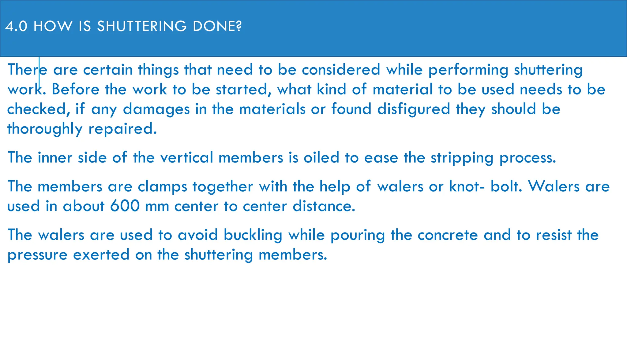 4.0 HOW IS SHUTTERING DONE?
There are certain things that need to be considered while performing shuttering
work. Before the work to be started, what kind of material to be used needs to be
checked, if any damages in the materials or found disfigured they should be
thoroughly repaired.
The inner side of the vertical members is oiled to ease the stripping process.
The members are clamps together with the help of walers or knot- bolt. Walers are
used in about 600 mm center to center distance.
The walers are used to avoid buckling while pouring the concrete and to resist the
pressure exerted on the shuttering members.
 