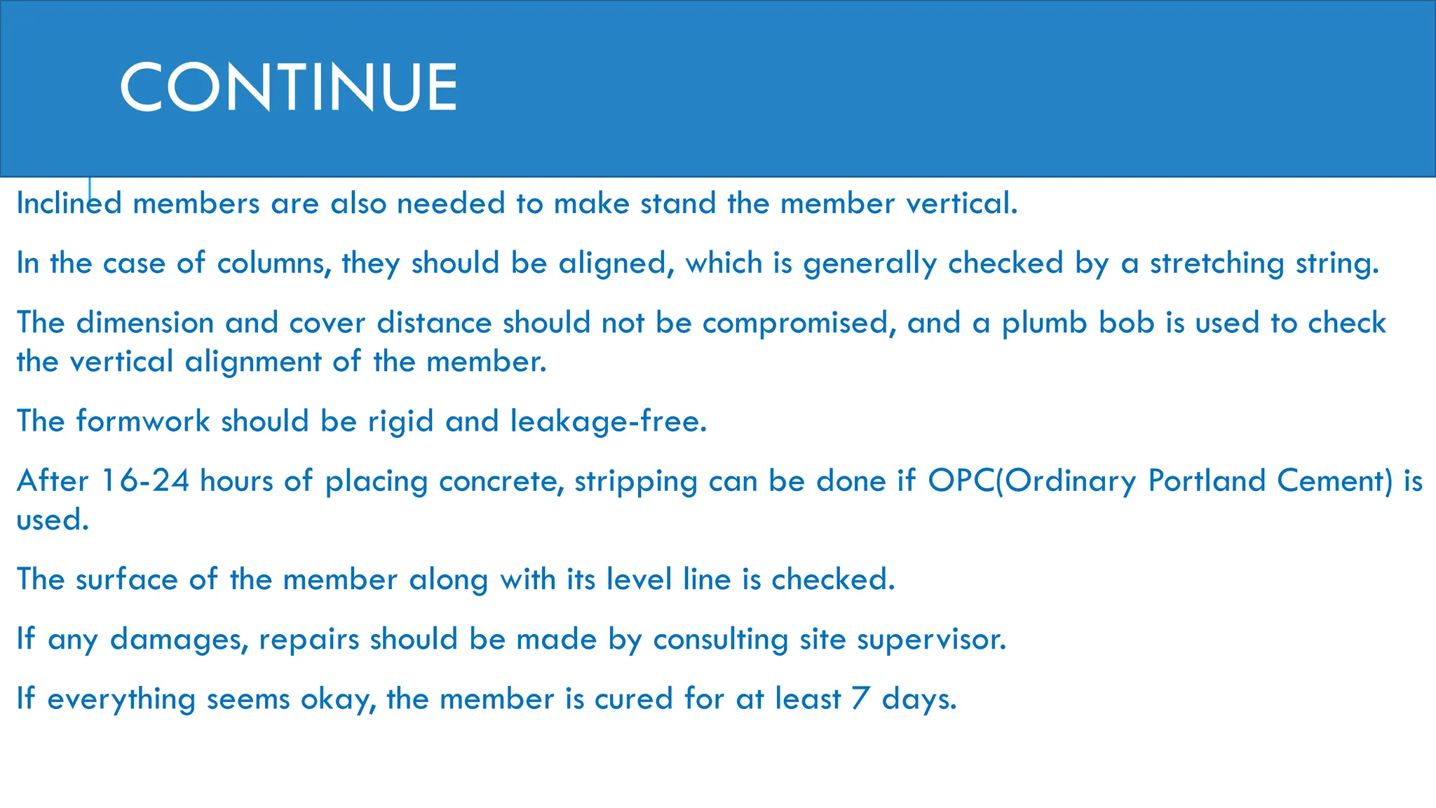 CONTINUE
Inclined members are also needed to make stand the member vertical.
In the case of columns, they should be aligned, which is generally checked by a stretching string.
The dimension and cover distance should not be compromised, and a plumb bob is used to check
the vertical alignment of the member.
The formwork should be rigid and leakage-free.
After 16-24 hours of placing concrete, stripping can be done if OPC(Ordinary Portland Cement) is
used.
The surface of the member along with its level line is checked.
If any damages, repairs should be made by consulting site supervisor.
If everything seems okay, the member is cured for at least 7 days.
 