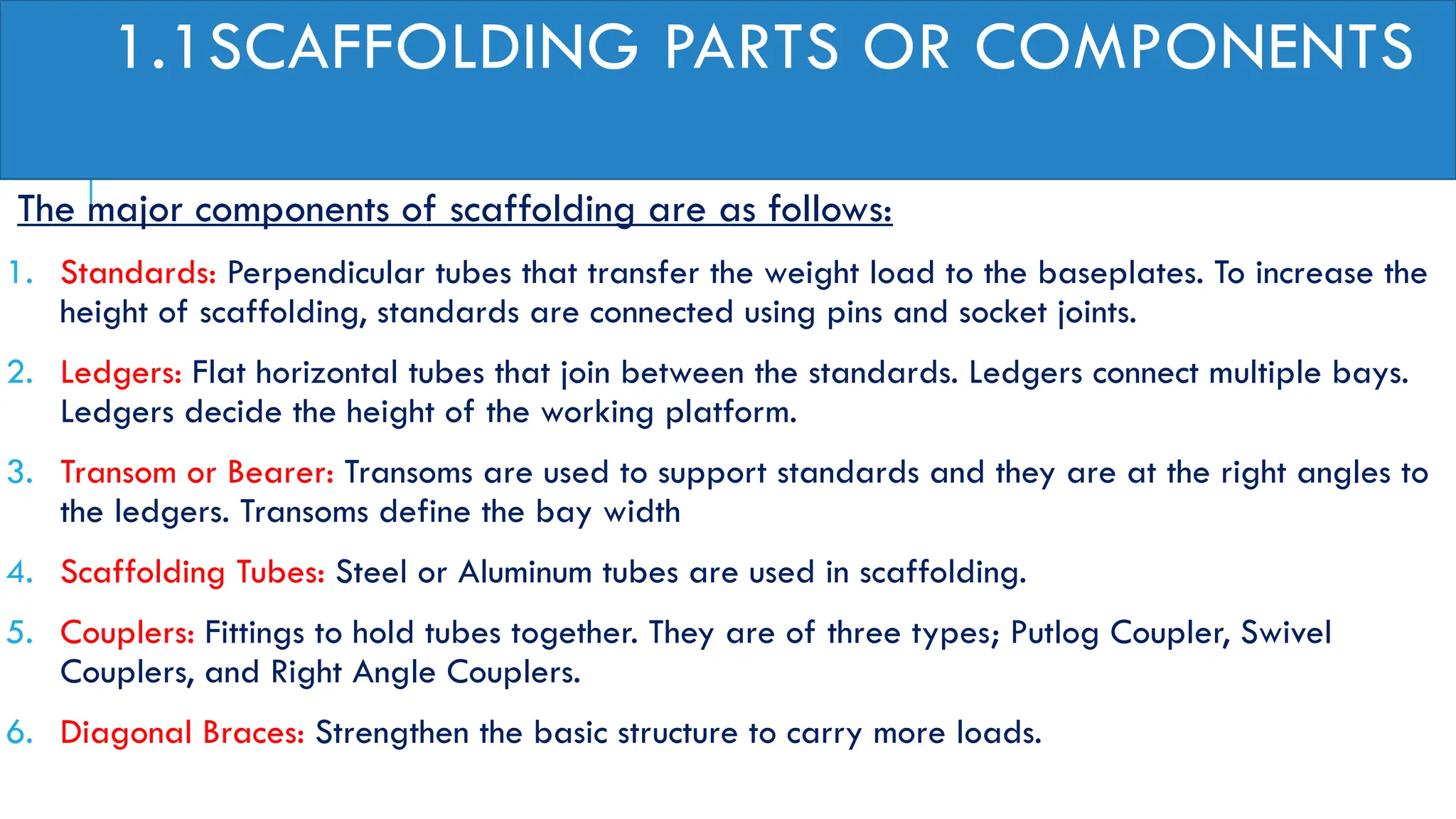 1.1SCAFFOLDING PARTS OR COMPONENTS
The major components of scaffolding are as follows:
1. Standards: Perpendicular tubes that transfer the weight load to the baseplates. To increase the
height of scaffolding, standards are connected using pins and socket joints.
2. Ledgers: Flat horizontal tubes that join between the standards. Ledgers connect multiple bays.
Ledgers decide the height of the working platform.
3. Transom or Bearer: Transoms are used to support standards and they are at the right angles to
the ledgers. Transoms define the bay width
4. Scaffolding Tubes: Steel or Aluminum tubes are used in scaffolding.
5. Couplers: Fittings to hold tubes together. They are of three types; Putlog Coupler, Swivel
Couplers, and Right Angle Couplers.
6. Diagonal Braces: Strengthen the basic structure to carry more loads.
 