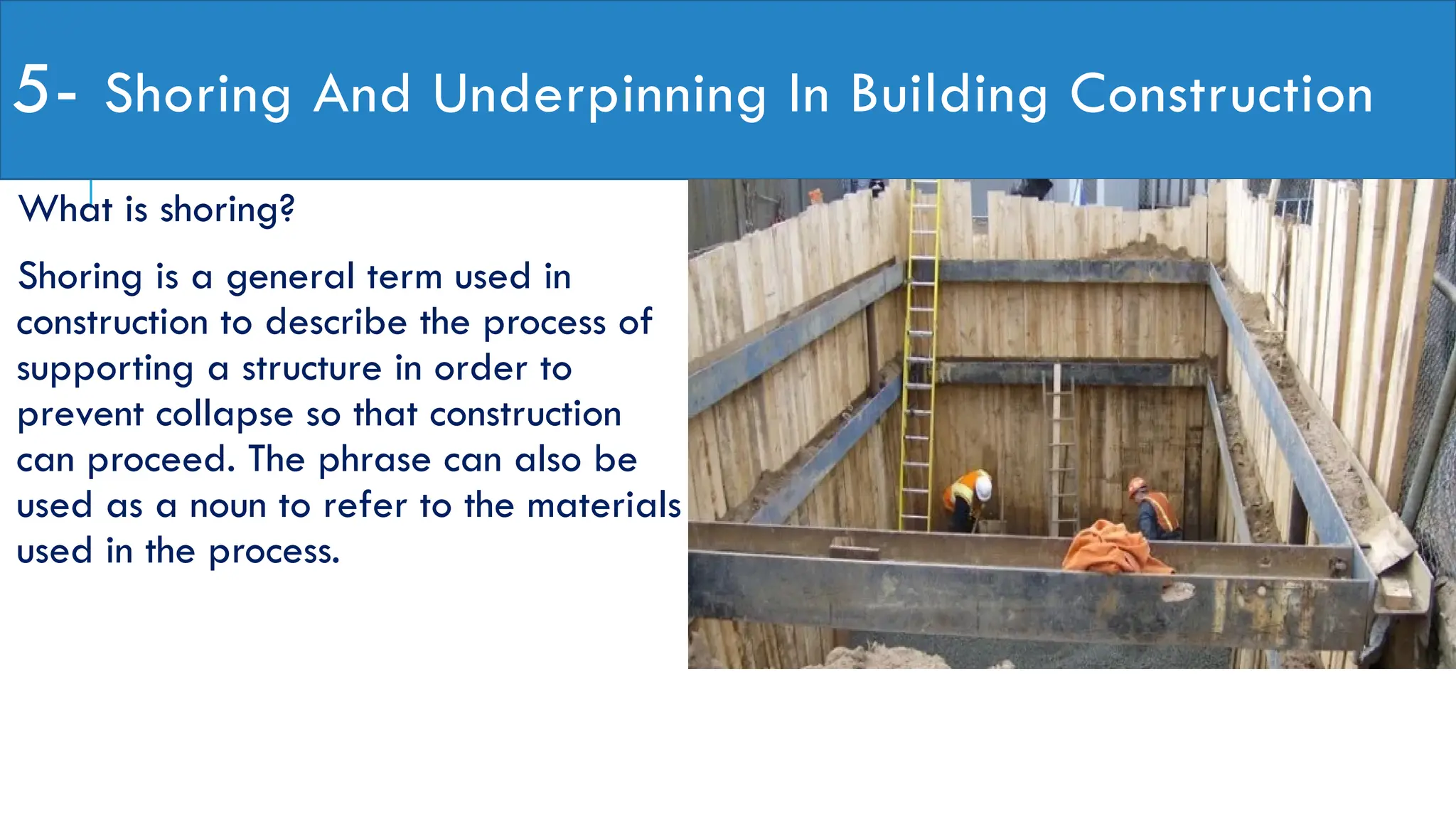 5- Shoring And Underpinning In Building Construction
What is shoring?
Shoring is a general term used in
construction to describe the process of
supporting a structure in order to
prevent collapse so that construction
can proceed. The phrase can also be
used as a noun to refer to the materials
used in the process.
 
