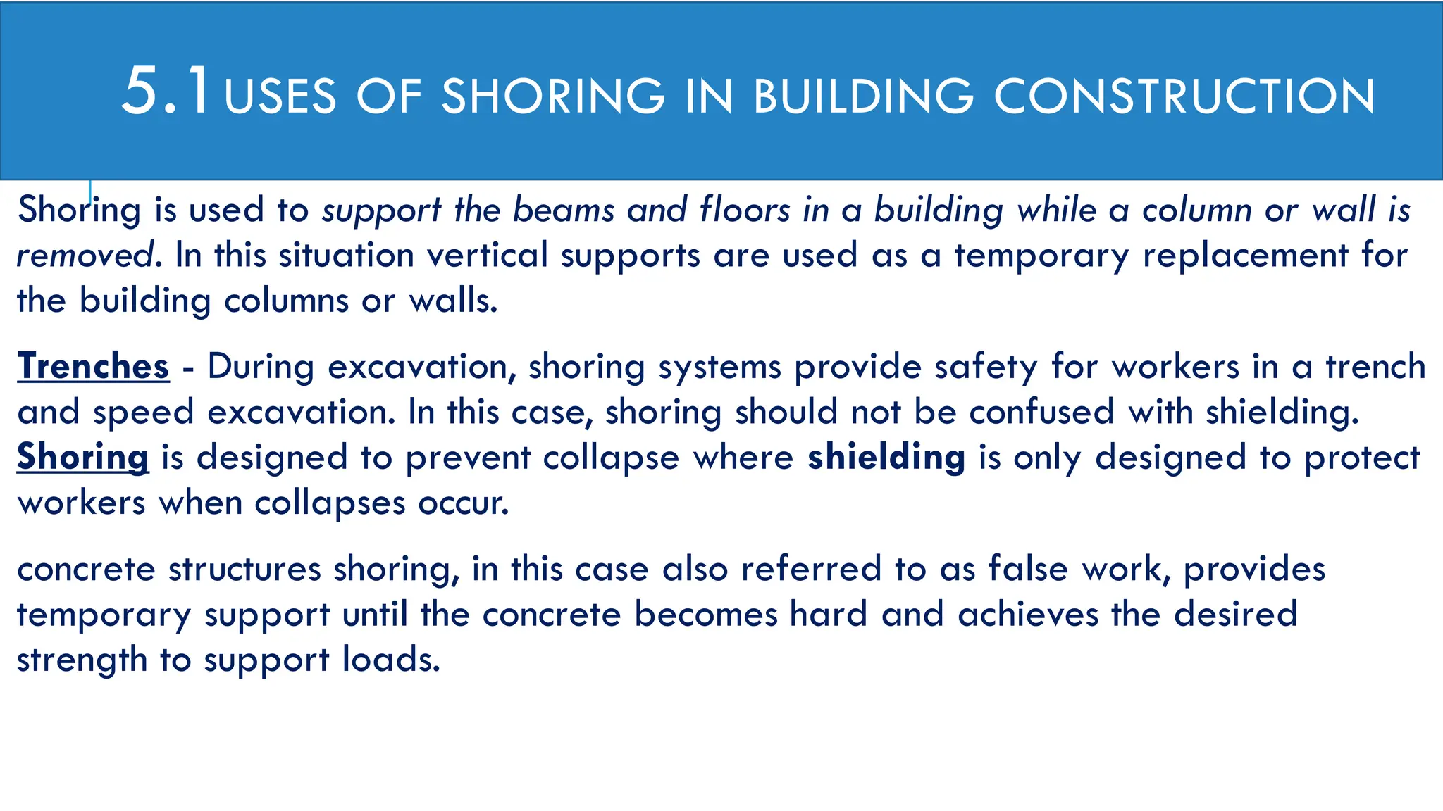 5.1USES OF SHORING IN BUILDING CONSTRUCTION
Shoring is used to support the beams and floors in a building while a column or wall is
removed. In this situation vertical supports are used as a temporary replacement for
the building columns or walls.
Trenches - During excavation, shoring systems provide safety for workers in a trench
and speed excavation. In this case, shoring should not be confused with shielding.
Shoring is designed to prevent collapse where shielding is only designed to protect
workers when collapses occur.
concrete structures shoring, in this case also referred to as false work, provides
temporary support until the concrete becomes hard and achieves the desired
strength to support loads.
 
