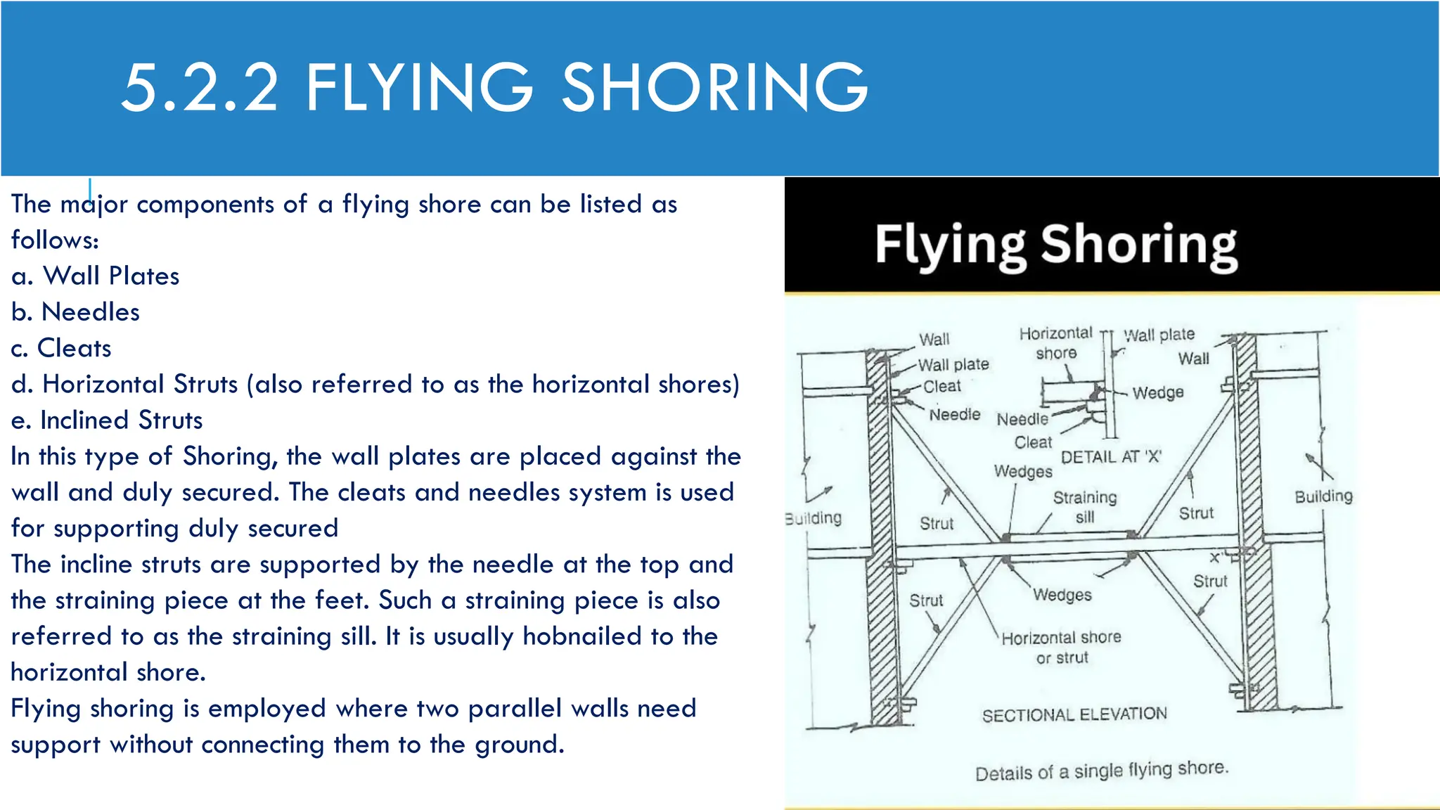 5.2.2 FLYING SHORING
The major components of a flying shore can be listed as
follows:
a. Wall Plates
b. Needles
c. Cleats
d. Horizontal Struts (also referred to as the horizontal shores)
e. Inclined Struts
In this type of Shoring, the wall plates are placed against the
wall and duly secured. The cleats and needles system is used
for supporting duly secured
The incline struts are supported by the needle at the top and
the straining piece at the feet. Such a straining piece is also
referred to as the straining sill. It is usually hobnailed to the
horizontal shore.
Flying shoring is employed where two parallel walls need
support without connecting them to the ground.
 