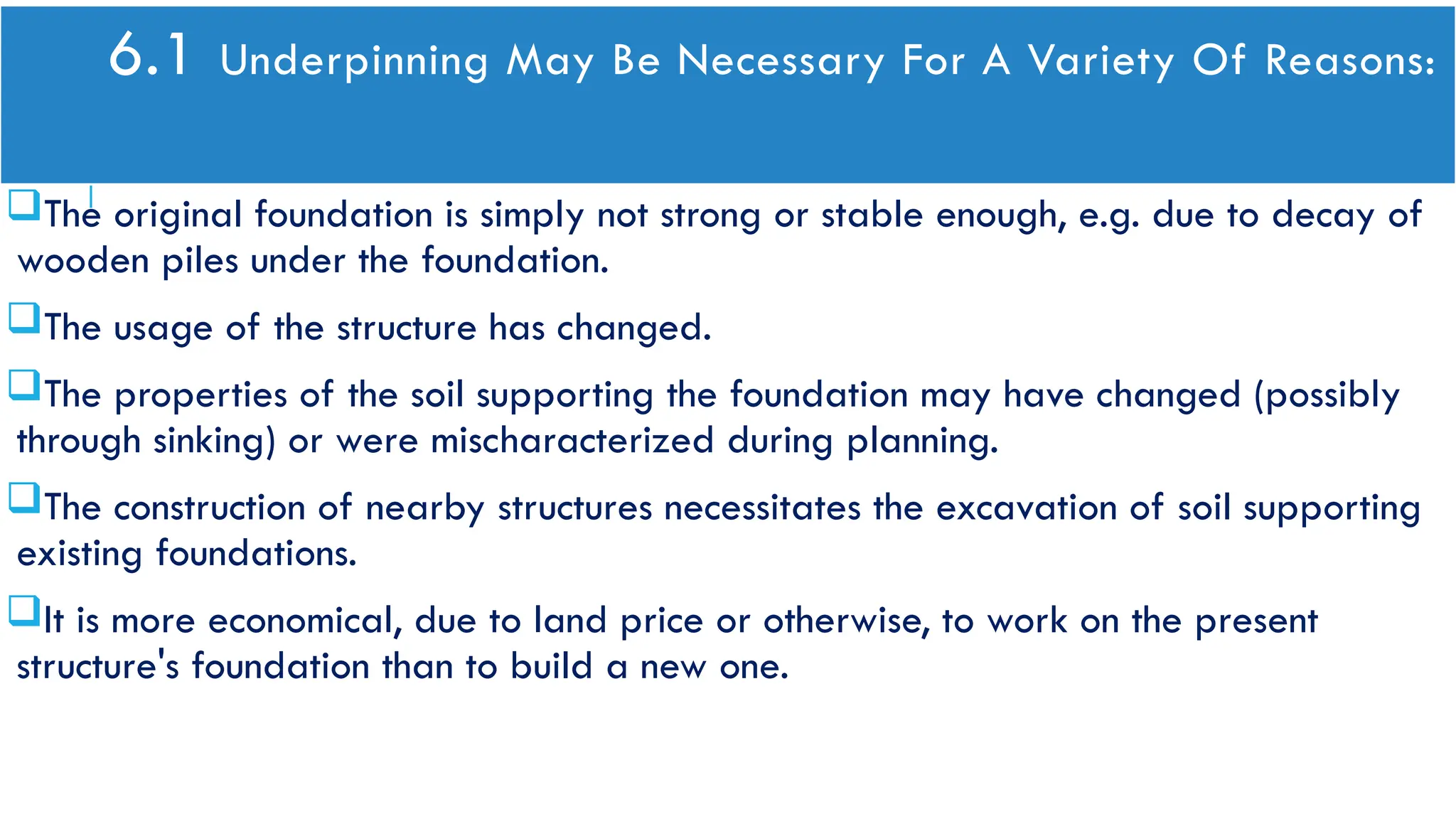 6.1 Underpinning May Be Necessary For A Variety Of Reasons:
The original foundation is simply not strong or stable enough, e.g. due to decay of
wooden piles under the foundation.
The usage of the structure has changed.
The properties of the soil supporting the foundation may have changed (possibly
through sinking) or were mischaracterized during planning.
The construction of nearby structures necessitates the excavation of soil supporting
existing foundations.
It is more economical, due to land price or otherwise, to work on the present
structure's foundation than to build a new one.
 