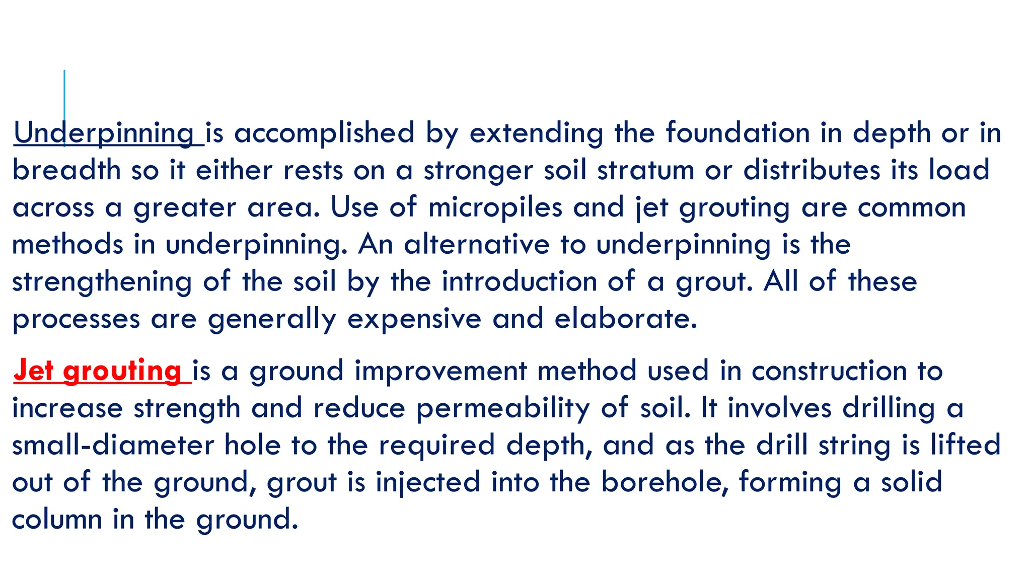 Underpinning is accomplished by extending the foundation in depth or in
breadth so it either rests on a stronger soil stratum or distributes its load
across a greater area. Use of micropiles and jet grouting are common
methods in underpinning. An alternative to underpinning is the
strengthening of the soil by the introduction of a grout. All of these
processes are generally expensive and elaborate.
Jet grouting is a ground improvement method used in construction to
increase strength and reduce permeability of soil. It involves drilling a
small-diameter hole to the required depth, and as the drill string is lifted
out of the ground, grout is injected into the borehole, forming a solid
column in the ground.
 