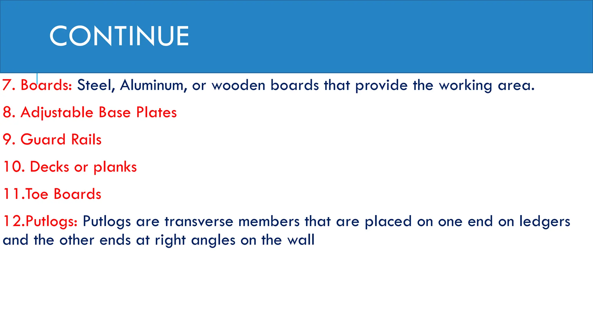CONTINUE
7. Boards: Steel, Aluminum, or wooden boards that provide the working area.
8. Adjustable Base Plates
9. Guard Rails
10. Decks or planks
11.Toe Boards
12.Putlogs: Putlogs are transverse members that are placed on one end on ledgers
and the other ends at right angles on the wall
 