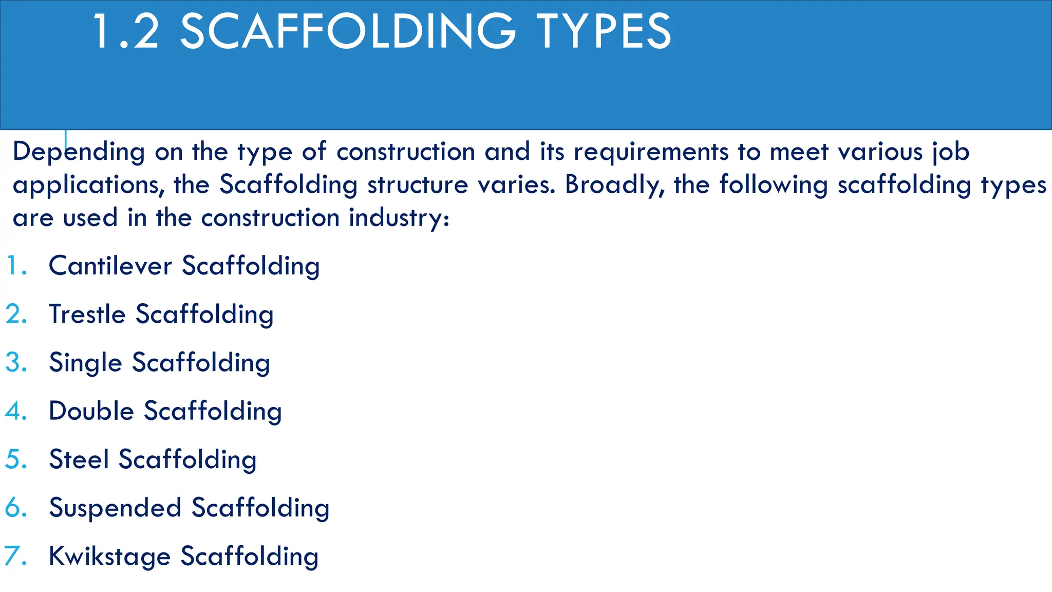 1.2 SCAFFOLDING TYPES
Depending on the type of construction and its requirements to meet various job
applications, the Scaffolding structure varies. Broadly, the following scaffolding types
are used in the construction industry:
1. Cantilever Scaffolding
2. Trestle Scaffolding
3. Single Scaffolding
4. Double Scaffolding
5. Steel Scaffolding
6. Suspended Scaffolding
7. Kwikstage Scaffolding
 