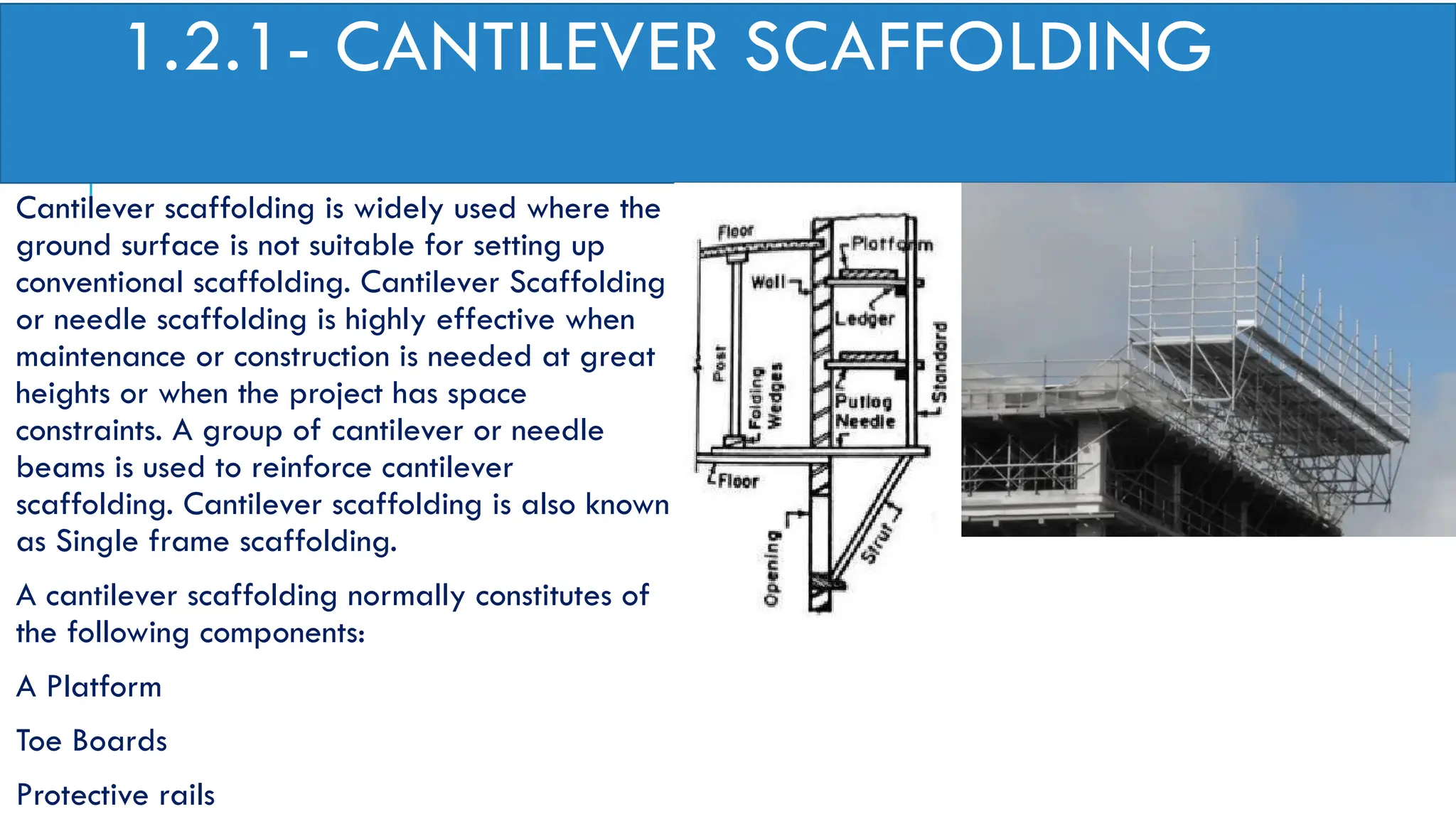 1.2.1- CANTILEVER SCAFFOLDING
Cantilever scaffolding is widely used where the
ground surface is not suitable for setting up
conventional scaffolding. Cantilever Scaffolding
or needle scaffolding is highly effective when
maintenance or construction is needed at great
heights or when the project has space
constraints. A group of cantilever or needle
beams is used to reinforce cantilever
scaffolding. Cantilever scaffolding is also known
as Single frame scaffolding.
A cantilever scaffolding normally constitutes of
the following components:
A Platform
Toe Boards
Protective rails
 