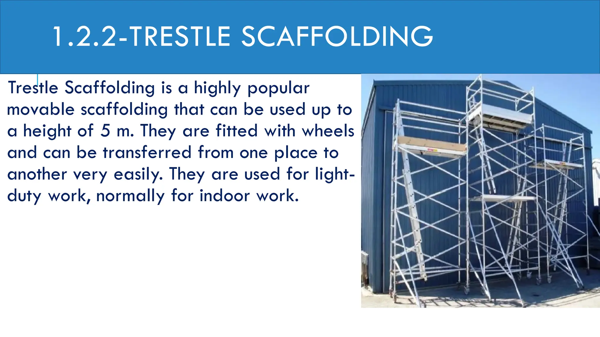 1.2.2-TRESTLE SCAFFOLDING
Trestle Scaffolding is a highly popular
movable scaffolding that can be used up to
a height of 5 m. They are fitted with wheels
and can be transferred from one place to
another very easily. They are used for light-
duty work, normally for indoor work.
 