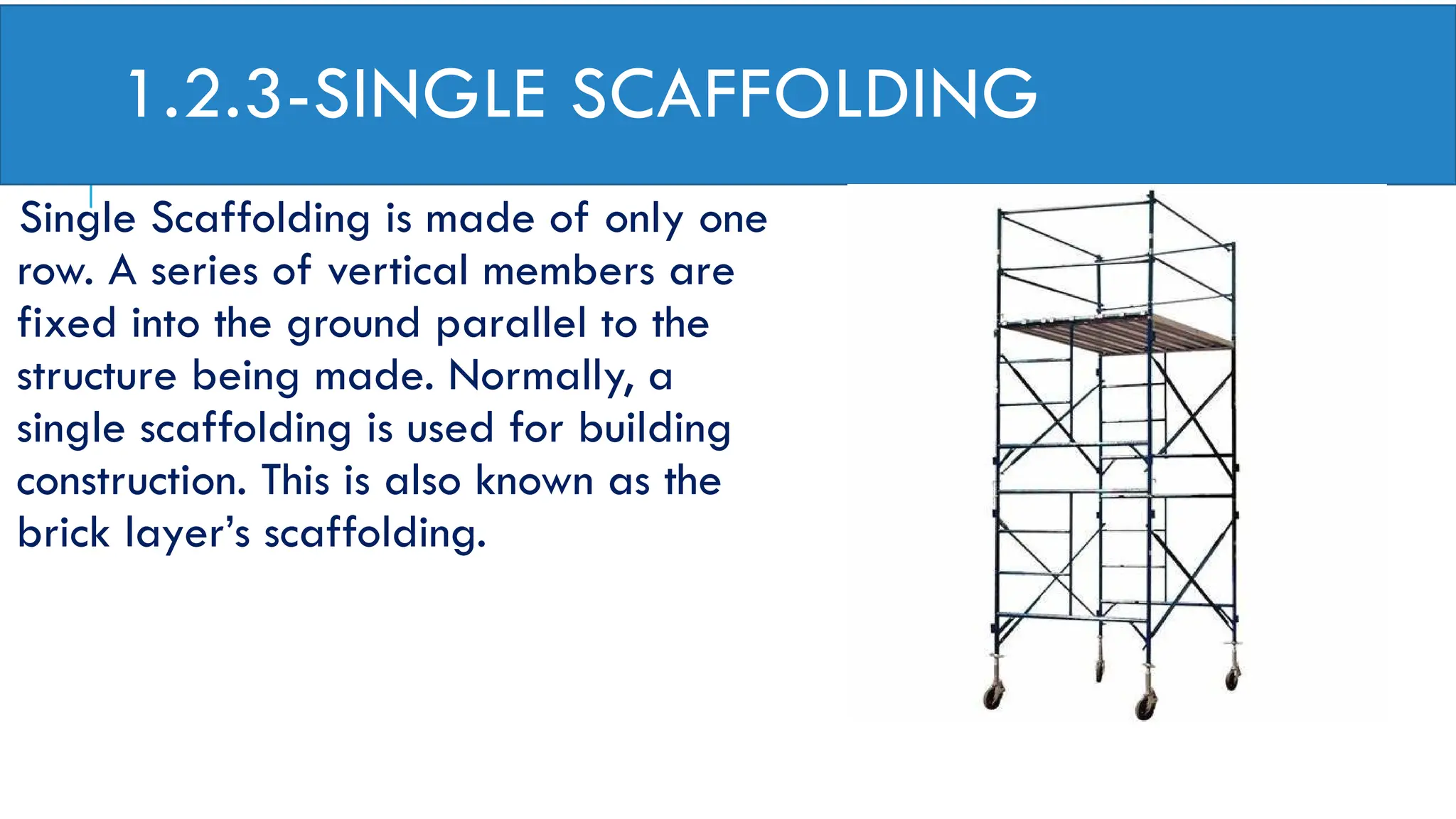 1.2.3-SINGLE SCAFFOLDING
Single Scaffolding is made of only one
row. A series of vertical members are
fixed into the ground parallel to the
structure being made. Normally, a
single scaffolding is used for building
construction. This is also known as the
brick layer’s scaffolding.
 