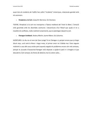Lectures Estiu 2011                                                                Florida Secundària



quasi tots els residents de l’edifici han sofert “incidents” misteriosos, relacionats gairebé amb
els ascensors.

     o    Peripècies a la Cort. Josep M. Morreres. Ed. Bromera

TEATRE. Peripècies a la cort ens transporta a l’època medieval del Tirant lo Blanc. L’emoció
està garantida amb les divertides aventures i desventures d’un filòsof que ajuda el rei a
resoldre els conflictes, molts realment sorprenents, que es plantegen davant la cort.

     o    Flanagan Fashback. Andreu Martín; Jaume Ribera. Ed. Columna.

AVENTURES. Us diu res el nom de Clara Longo? A en Flanagan sí, perquè encara que ja tingui
divuit anys, surti amb la Nines i tingui moto, el primer amor no s’oblida mai. Clara segueix
malvivint a casa dels seus oncles però aquesta vegada els problemes encara són més seriosos,
perquè és acusada d’assassinat.Flanagan està disposat a ajudar-la però ni s’imagina el que
descobrirà. Com sempre, les feines de detectiu mai no vénen soles…
 