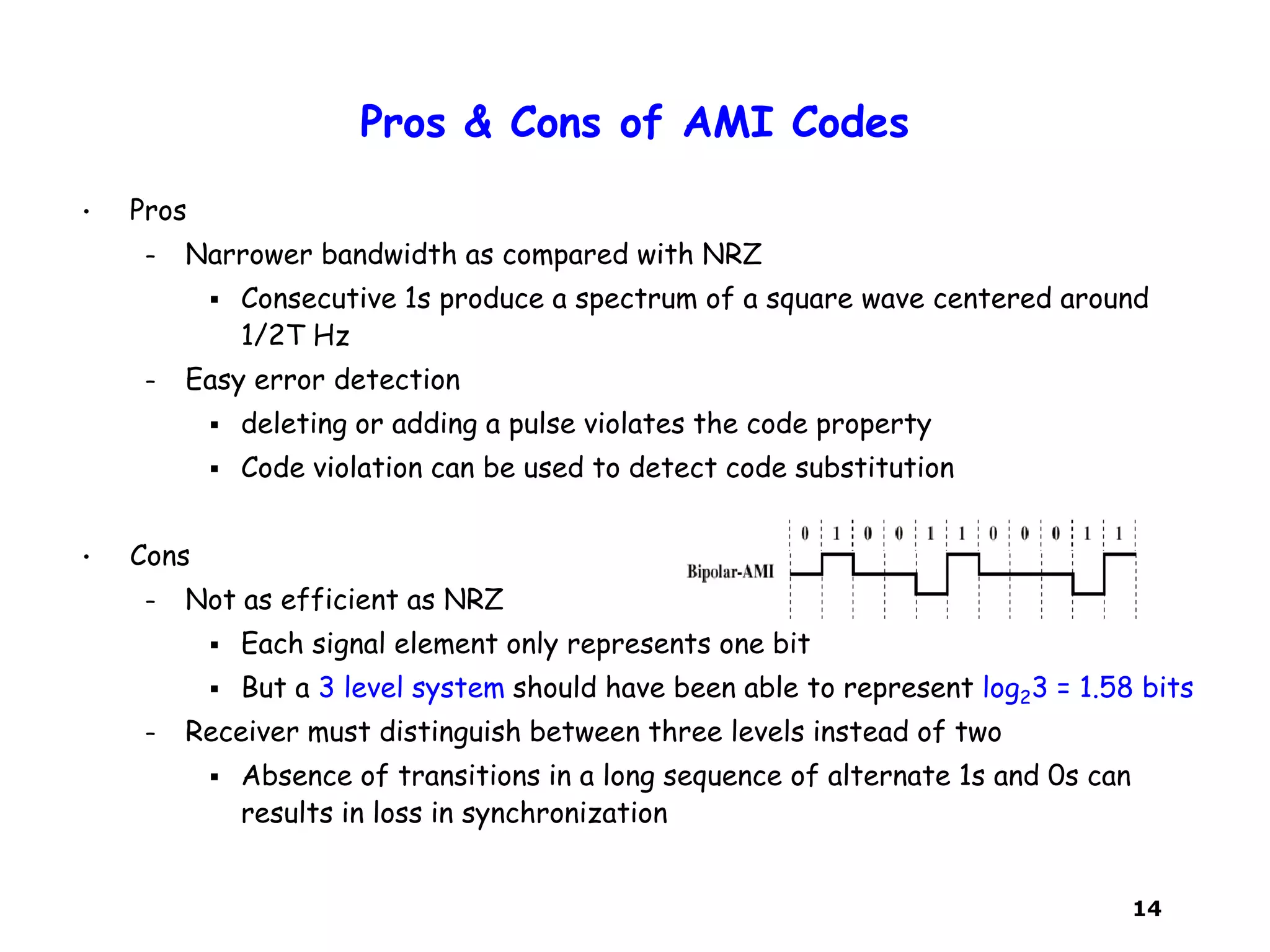 14
Pros & Cons of AMI Codes
• Pros
– Narrower bandwidth as compared with NRZ
 Consecutive 1s produce a spectrum of a square wave centered around
1/2T Hz
– Easy error detection
 deleting or adding a pulse violates the code property
 Code violation can be used to detect code substitution
• Cons
– Not as efficient as NRZ
 Each signal element only represents one bit
 But a 3 level system should have been able to represent log23 = 1.58 bits
– Receiver must distinguish between three levels instead of two
 Absence of transitions in a long sequence of alternate 1s and 0s can
results in loss in synchronization
 