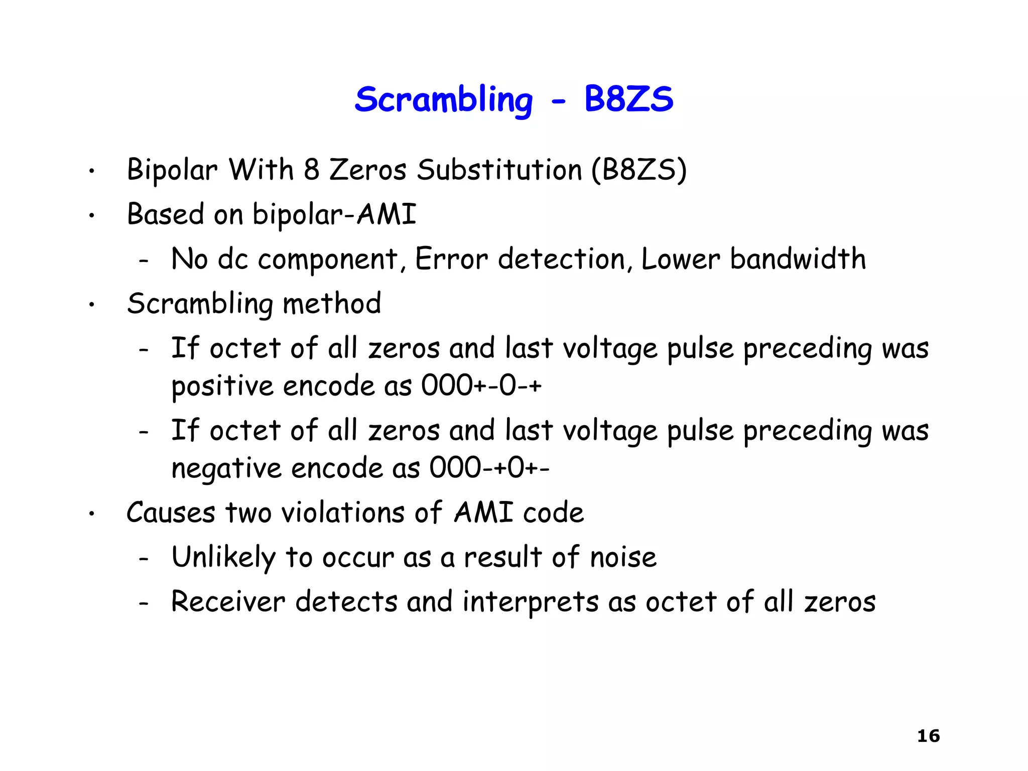 16
Scrambling - B8ZS
• Bipolar With 8 Zeros Substitution (B8ZS)
• Based on bipolar-AMI
– No dc component, Error detection, Lower bandwidth
• Scrambling method
– If octet of all zeros and last voltage pulse preceding was
positive encode as 000+-0-+
– If octet of all zeros and last voltage pulse preceding was
negative encode as 000-+0+-
• Causes two violations of AMI code
– Unlikely to occur as a result of noise
– Receiver detects and interprets as octet of all zeros
 