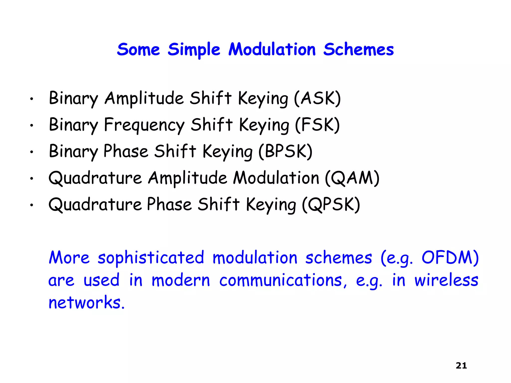 21
Some Simple Modulation Schemes
• Binary Amplitude Shift Keying (ASK)
• Binary Frequency Shift Keying (FSK)
• Binary Phase Shift Keying (BPSK)
• Quadrature Amplitude Modulation (QAM)
• Quadrature Phase Shift Keying (QPSK)
More sophisticated modulation schemes (e.g. OFDM)
are used in modern communications, e.g. in wireless
networks.
 
