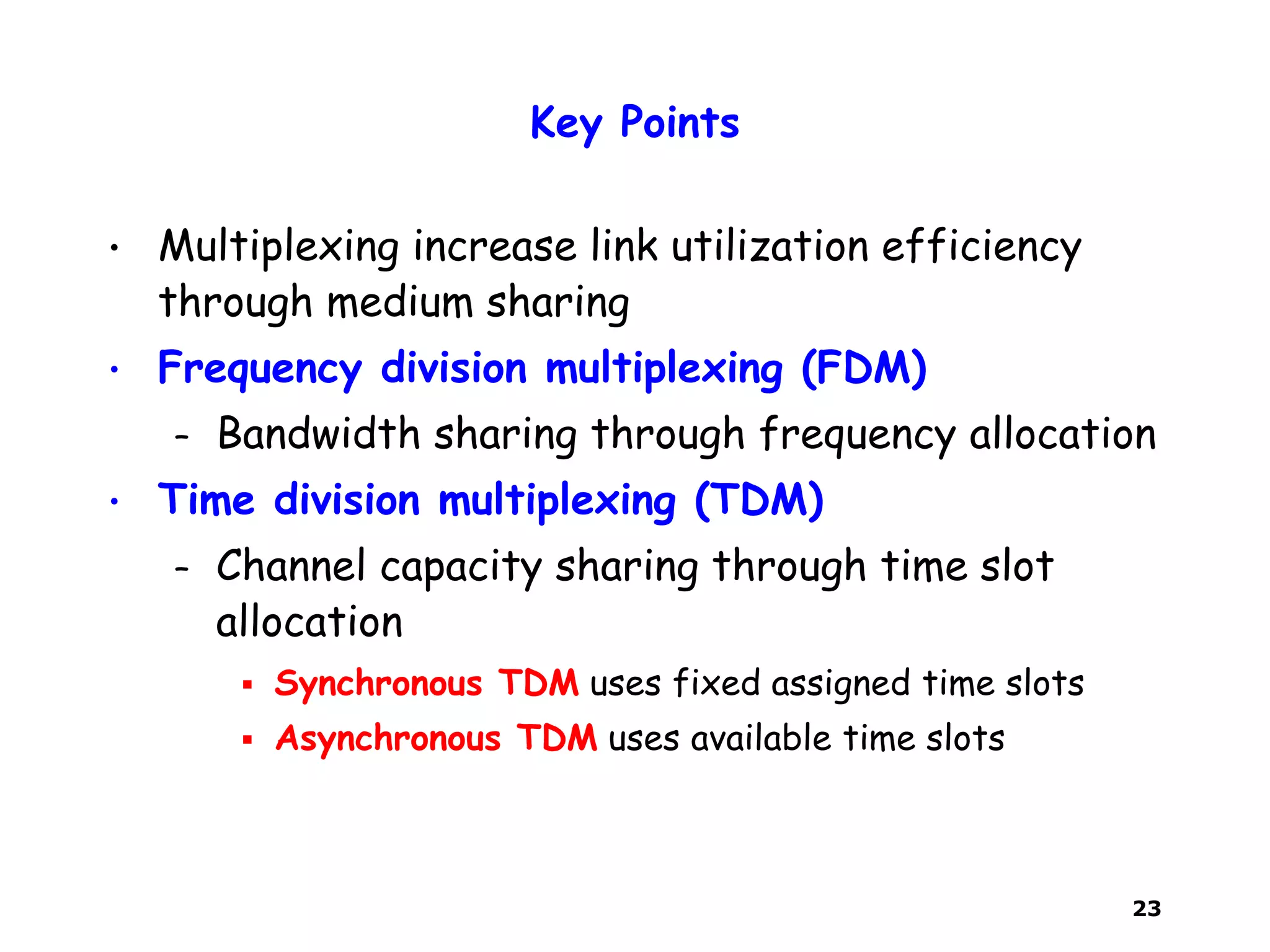 23
Key Points
• Multiplexing increase link utilization efficiency
through medium sharing
• Frequency division multiplexing (FDM)
– Bandwidth sharing through frequency allocation
• Time division multiplexing (TDM)
– Channel capacity sharing through time slot
allocation
 Synchronous TDM uses fixed assigned time slots
 Asynchronous TDM uses available time slots
 