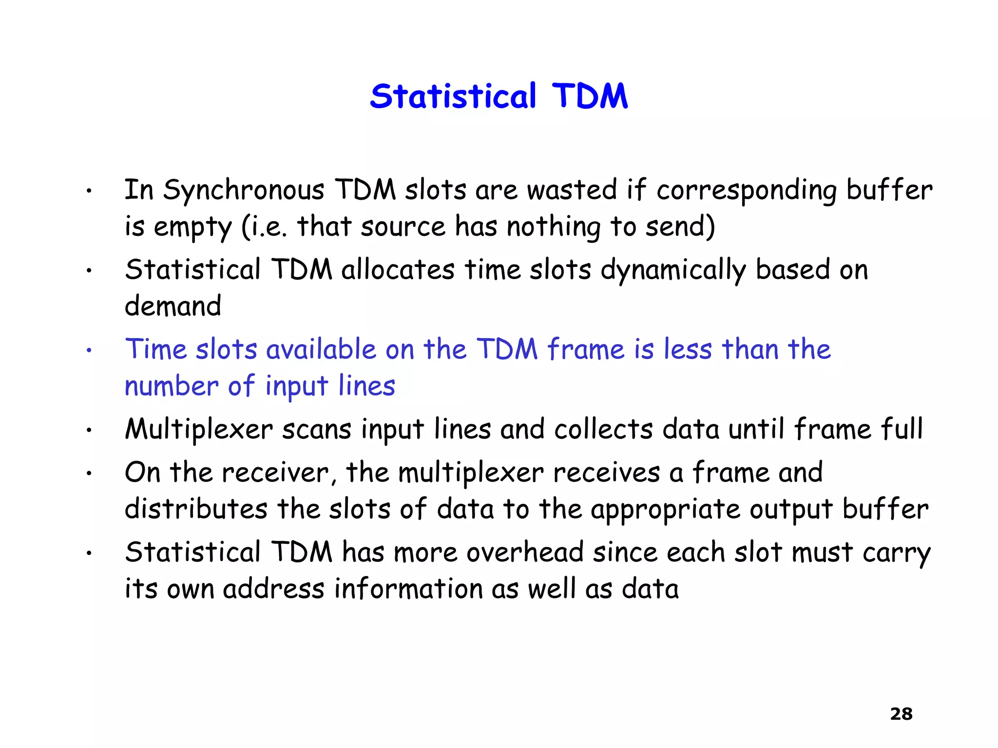 28
Statistical TDM
• In Synchronous TDM slots are wasted if corresponding buffer
is empty (i.e. that source has nothing to send)
• Statistical TDM allocates time slots dynamically based on
demand
• Time slots available on the TDM frame is less than the
number of input lines
• Multiplexer scans input lines and collects data until frame full
• On the receiver, the multiplexer receives a frame and
distributes the slots of data to the appropriate output buffer
• Statistical TDM has more overhead since each slot must carry
its own address information as well as data
 