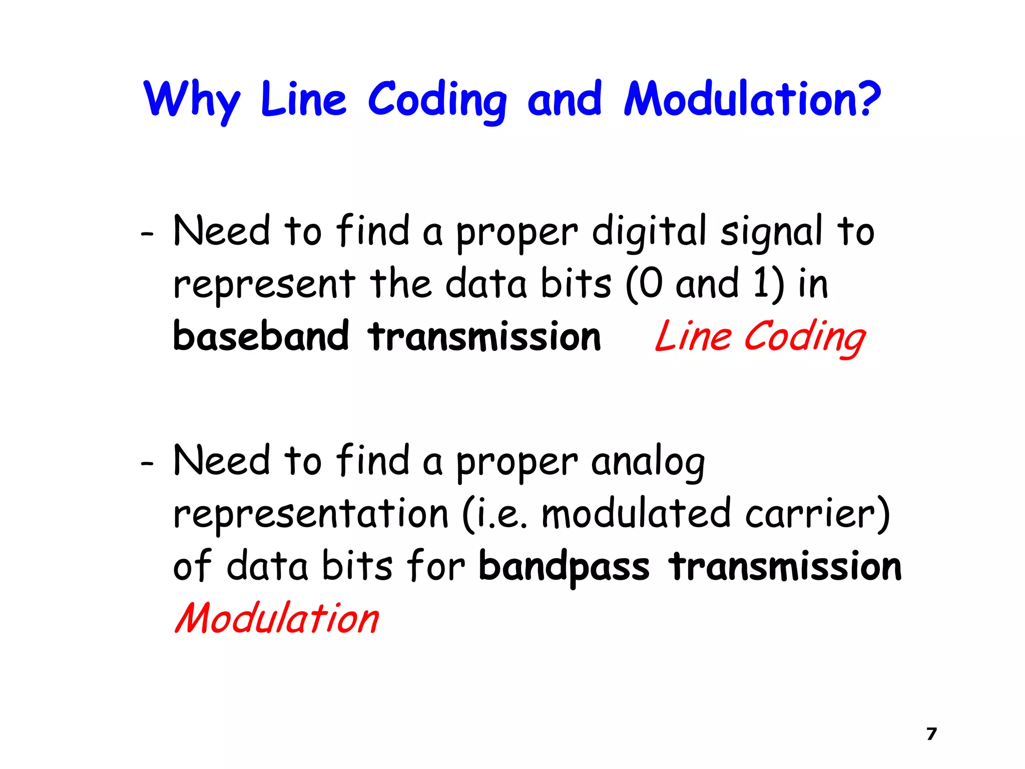 7
Why Line Coding and Modulation?
– Need to find a proper digital signal to
represent the data bits (0 and 1) in
baseband transmission Line Coding
– Need to find a proper analog
representation (i.e. modulated carrier)
of data bits for bandpass transmission
Modulation
 