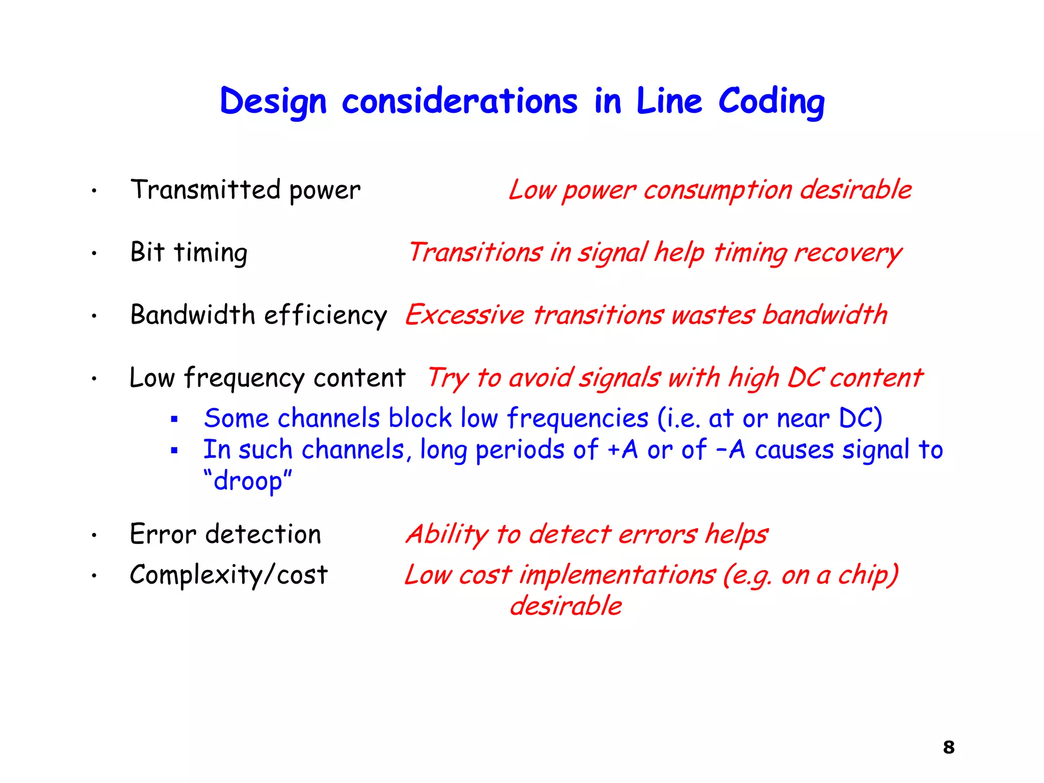 8
Design considerations in Line Coding
• Transmitted power Low power consumption desirable
• Bit timing Transitions in signal help timing recovery
• Bandwidth efficiency Excessive transitions wastes bandwidth
• Low frequency content Try to avoid signals with high DC content
 Some channels block low frequencies (i.e. at or near DC)
 In such channels, long periods of +A or of –A causes signal to
“droop”
• Error detection Ability to detect errors helps
• Complexity/cost Low cost implementations (e.g. on a chip)
desirable
 