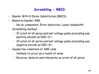 16
Scrambling - B8ZS
• Bipolar With 8 Zeros Substitution (B8ZS)
• Based on bipolar-AMI
– No dc component, Error detection, Lower bandwidth
• Scrambling method
– If octet of all zeros and last voltage pulse preceding was
positive encode as 000+-0-+
– If octet of all zeros and last voltage pulse preceding was
negative encode as 000-+0+-
• Causes two violations of AMI code
– Unlikely to occur as a result of noise
– Receiver detects and interprets as octet of all zeros
 
