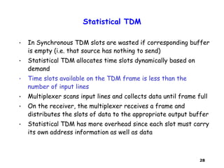28
Statistical TDM
• In Synchronous TDM slots are wasted if corresponding buffer
is empty (i.e. that source has nothing to send)
• Statistical TDM allocates time slots dynamically based on
demand
• Time slots available on the TDM frame is less than the
number of input lines
• Multiplexer scans input lines and collects data until frame full
• On the receiver, the multiplexer receives a frame and
distributes the slots of data to the appropriate output buffer
• Statistical TDM has more overhead since each slot must carry
its own address information as well as data
 