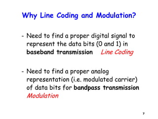 7
Why Line Coding and Modulation?
– Need to find a proper digital signal to
represent the data bits (0 and 1) in
baseband transmission Line Coding
– Need to find a proper analog
representation (i.e. modulated carrier)
of data bits for bandpass transmission
Modulation
 