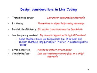 8
Design considerations in Line Coding
• Transmitted power Low power consumption desirable
• Bit timing Transitions in signal help timing recovery
• Bandwidth efficiency Excessive transitions wastes bandwidth
• Low frequency content Try to avoid signals with high DC content
 Some channels block low frequencies (i.e. at or near DC)
 In such channels, long periods of +A or of –A causes signal to
“droop”
• Error detection Ability to detect errors helps
• Complexity/cost Low cost implementations (e.g. on a chip)
desirable
 
