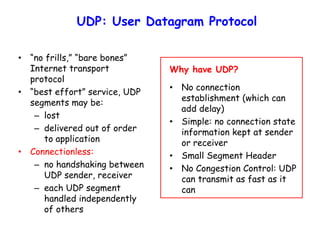 UDP: User Datagram Protocol
• “no frills,” “bare bones”
Internet transport
protocol
• “best effort” service, UDP
segments may be:
– lost
– delivered out of order
to application
• Connectionless:
– no handshaking between
UDP sender, receiver
– each UDP segment
handled independently
of others
Why have UDP?
• No connection
establishment (which can
add delay)
• Simple: no connection state
information kept at sender
or receiver
• Small Segment Header
• No Congestion Control: UDP
can transmit as fast as it
can
 