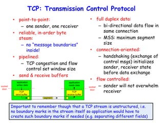 TCP: Transmission Control Protocol
• full duplex data:
– bi-directional data flow in
same connection
– MSS: maximum segment
size
• connection-oriented:
– handshaking (exchange of
control msgs) initializes
sender, receiver state
before data exchange
• flow controlled:
– sender will not overwhelm
receiver
• point-to-point:
– one sender, one receiver
• reliable, in-order byte
steam:
– no “message boundaries”
inside!
• pipelined:
– TCP congestion and flow
control set window size
• send & receive buffers
socket
door
TCP
send buffer
TCP
receive buffer
socket
door
segment
application
writes data
application
reads data
Important to remember though that a TCP stream is unstructured, i.e.
no boundary marks in the stream itself so application would have to
create such boundary marks if needed (e.g. separating different fields)
 