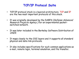 TCP/IP Protocol Suite
• TCP/IP protocol stack is a layered architecture. TCP and IP
are the two most important protocols of this stack.
• It was originally developed by the DARPA (Defense Advanced
Research Projects Agency ) for an experimental packet-
switched network .
• It was later included in the Berkeley Software Distribution of
UNIX.
• It maps closely to the OSI layers and it supports all standard
physical and data link protocols.
• It also includes specifications for such common applications as
e-mail, remote login, terminal emulation, and file transfer.
 