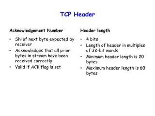 TCP Header
Acknowledgement Number
• SN of next byte expected by
receiver
• Acknowledges that all prior
bytes in stream have been
received correctly
• Valid if ACK flag is set
Header length
• 4 bits
• Length of header in multiples
of 32-bit words
• Minimum header length is 20
bytes
• Maximum header length is 60
bytes
 