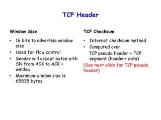 TCP Header
Window Size
• 16 bits to advertise window
size
• Used for flow control
• Sender will accept bytes with
SN from ACK to ACK +
window
• Maximum window size is
65535 bytes
TCP Checksum
• Internet checksum method
• Computed over
TCP pseudo header + TCP
segment (header+ data)
(See next slide for TCP pseudo
header)
 