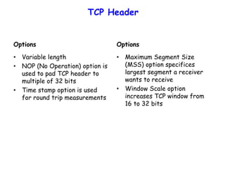 TCP Header
Options
• Variable length
• NOP (No Operation) option is
used to pad TCP header to
multiple of 32 bits
• Time stamp option is used
for round trip measurements
Options
• Maximum Segment Size
(MSS) option specifices
largest segment a receiver
wants to receive
• Window Scale option
increases TCP window from
16 to 32 bits
 