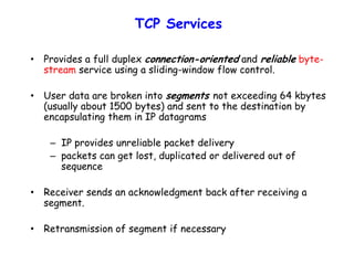 TCP Services
• Provides a full duplex connection-oriented and reliable byte-
stream service using a sliding-window flow control.
• User data are broken into segments not exceeding 64 kbytes
(usually about 1500 bytes) and sent to the destination by
encapsulating them in IP datagrams
– IP provides unreliable packet delivery
– packets can get lost, duplicated or delivered out of
sequence
• Receiver sends an acknowledgment back after receiving a
segment.
• Retransmission of segment if necessary
 