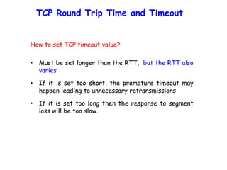 TCP Round Trip Time and Timeout
How to set TCP timeout value?
• Must be set longer than the RTT, but the RTT also
varies
• If it is set too short, the premature timeout may
happen leading to unnecessary retransmissions
• If it is set too long then the response to segment
loss will be too slow.
 