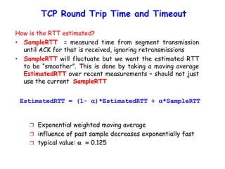 TCP Round Trip Time and Timeout
EstimatedRTT = (1- )*EstimatedRTT + *SampleRTT
 Exponential weighted moving average
 influence of past sample decreases exponentially fast
 typical value:  = 0.125
How is the RTT estimated?
• SampleRTT = measured time from segment transmission
until ACK for that is received, ignoring retransmissions
• SampleRTT will fluctuate but we want the estimated RTT
to be “smoother”. This is done by taking a moving average
EstimatedRTT over recent measurements – should not just
use the current SampleRTT
 