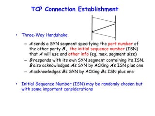 TCP Connection Establishment
• Three-Way Handshake
– A sends a SYN segment specifying the port number of
the other party B , the initial sequence number (ISN)
that A will use and other info (eg. max. segment size)
– B responds with its own SYN segment containing its ISN.
B also acknowledges A’s SYN by ACKing A’s ISN plus one
– A acknowledges B’s SYN by ACKing B’s ISN plus one
• Initial Sequence Number (ISN) may be randomly chosen but
with some important considerations
 