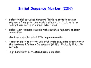 Initial Sequence Number (ISN)
• Select initial sequence numbers (ISN) to protect against
segments from prior connections (that may circulate in the
network and arrive at a much later time)
• Select ISN to avoid overlap with sequence numbers of prior
connections
• Use local clock to select ISN sequence number
• Time for clock to go through a full cycle should be greater than
the maximum lifetime of a segment (MSL); Typically MSL=120
seconds
• High bandwidth connections pose a problem
 