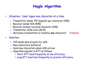 Nagle Algorithm
• Situation: User types one character at a time
– Transmitter sends TCP segment per character (41B)
– Receiver sends ACK (40B)
– Receiver echoes received character (41B)
– Transmitter ACKs echo (40 B)
– 162 bytes transmitted to transfer one character! Problem!
• Solution:
– TCP sends data & waits for ACK
– New characters buffered
– Send new characters when ACK arrives
– Algorithm adjusts to RTT as follows -
• Short RTT send frequently at low efficiency
• Long RTT send less frequently at greater efficiency
 