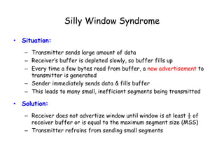 Silly Window Syndrome
• Situation:
– Transmitter sends large amount of data
– Receiver’s buffer is depleted slowly, so buffer fills up
– Every time a few bytes read from buffer, a new advertisement to
transmitter is generated
– Sender immediately sends data & fills buffer
– This leads to many small, inefficient segments being transmitted
• Solution:
– Receiver does not advertize window until window is at least ½ of
receiver buffer or is equal to the maximum segment size (MSS)
– Transmitter refrains from sending small segments
 