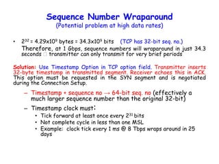 Sequence Number Wraparound
(Potential problem at high data rates)
• 232 = 4.29x109 bytes = 34.3x109 bits (TCP has 32-bit seq. no.)
Therefore, at 1 Gbps, sequence numbers will wraparound in just 34.3
seconds transmitter can only transmit for very brief periods
Solution: Use Timestamp Option in TCP option field. Transmitter inserts
32-byte timestamp in transmitted segment. Receiver echoes this in ACK.
This option must be requested in the SYN segment and is negotiated
during the Connection Setup.
– Timestamp + sequence no → 64-bit seq. no (effectively a
much larger sequence number than the original 32-bit)
– Timestamp clock must:
• Tick forward at least once every 231 bits
• Not complete cycle in less than one MSL
• Example: clock tick every 1 ms @ 8 Tbps wraps around in 25
days
 