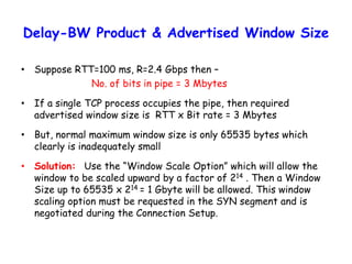 Delay-BW Product & Advertised Window Size
• Suppose RTT=100 ms, R=2.4 Gbps then –
No. of bits in pipe = 3 Mbytes
• If a single TCP process occupies the pipe, then required
advertised window size is RTT x Bit rate = 3 Mbytes
• But, normal maximum window size is only 65535 bytes which
clearly is inadequately small
• Solution: Use the “Window Scale Option” which will allow the
window to be scaled upward by a factor of 214 . Then a Window
Size up to 65535 x 214 = 1 Gbyte will be allowed. This window
scaling option must be requested in the SYN segment and is
negotiated during the Connection Setup.
 