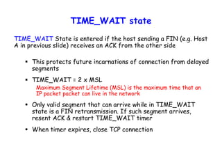 TIME_WAIT state
TIME_WAIT State is entered if the host sending a FIN (e.g. Host
A in previous slide) receives an ACK from the other side
 This protects future incarnations of connection from delayed
segments
 TIME_WAIT = 2 x MSL
Maximum Segment Lifetime (MSL) is the maximum time that an
IP packet packet can live in the network
 Only valid segment that can arrive while in TIME_WAIT
state is a FIN retransmission. If such segment arrives,
resent ACK & restart TIME_WAIT timer
 When timer expires, close TCP connection
 